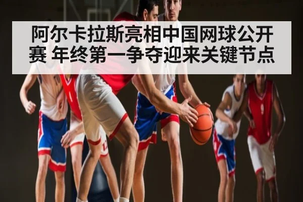 阿尔卡拉斯亮相中国网球公开赛 年终第一争夺迎来关键节点