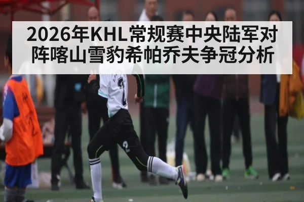 2026年KHL常规赛中央陆军对阵喀山雪豹希帕乔夫争冠分析 | kaiyun