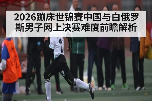 2026蹦床世锦赛中国与白俄罗斯男子网上决赛难度前瞻解析 - kaiyun